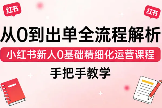 从0到出单全流程解析,小红书新人0基础精细化运营课程,手把手教学